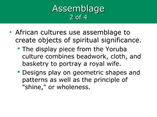AssemblageAssemblage
2 of 42 of 4
• African cultures use assemblage to
create objects of spiritual significance.
 The display piece from the Yoruba
culture combines beadwork, cloth, and
basketry to portray a royal wife.
 Designs play on geometric shapes and
patterns as well as the principle of
"shine," or wholeness.
 