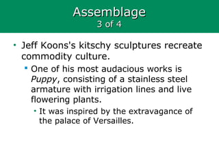 AssemblageAssemblage
3 of 43 of 4
• Jeff Koons's kitschy sculptures recreate
commodity culture.
 One of his most audacious works is
Puppy, consisting of a stainless steel
armature with irrigation lines and live
flowering plants.
• It was inspired by the extravagance of
the palace of Versailles.
 