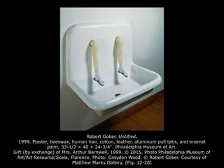 Robert Gober, Untitled.
1999. Plaster, beeswax, human hair, cotton, leather, aluminum pull tabs, and enamel
paint, 33-1/2 × 40 × 24-3/4". Philadelphia Museum of Art.
Gift (by exchange) of Mrs. Arthur Barnwell, 1999. © 2015. Photo Philadelphia Museum of
Art/Art Resource/Scala, Florence. Photo: Graydon Wood. © Robert Gober. Courtesy of
Matthew Marks Gallery. [Fig. 12-20]
 