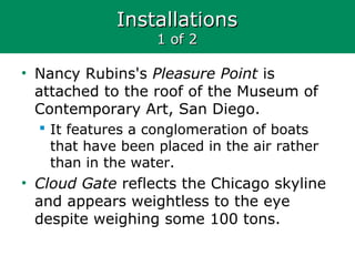 InstallationsInstallations
1 of 21 of 2
• Nancy Rubins's Pleasure Point is
attached to the roof of the Museum of
Contemporary Art, San Diego.
 It features a conglomeration of boats
that have been placed in the air rather
than in the water.
• Cloud Gate reflects the Chicago skyline
and appears weightless to the eye
despite weighing some 100 tons.
 
