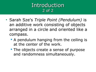 IntroductionIntroduction
2 of 22 of 2
• Sarah Sze's Triple Point (Pendulum) is
an additive work consisting of objects
arranged in a circle and oriented like a
compass.
 A pendulum hanging from the ceiling is
at the center of the work.
 The objects create a sense of purpose
and randomness simultaneously.
 