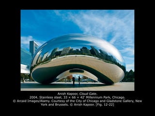 Anish Kapoor, Cloud Gate.
2004. Stainless steel, 33 × 66 × 42' Millennium Park, Chicago.
© Arcaid Images/Alamy. Courtesy of the City of Chicago and Gladstone Gallery, New
York and Brussels. © Anish Kapoor. [Fig. 12-22]
 