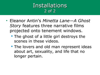 InstallationsInstallations
2 of 22 of 2
• Eleanor Antin's Minetta Lane—A Ghost
Story features three narrative films
projected onto tenement windows.
 The ghost of a little girl destroys the
scenes in these videos.
 The lovers and old man represent ideas
about art, sexuality, and life that no
longer pertain.
 