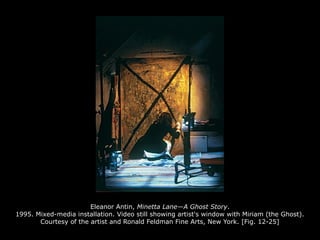 Eleanor Antin, Minetta Lane—A Ghost Story.
1995. Mixed-media installation. Video still showing artist's window with Miriam (the Ghost).
Courtesy of the artist and Ronald Feldman Fine Arts, New York. [Fig. 12-25]
 