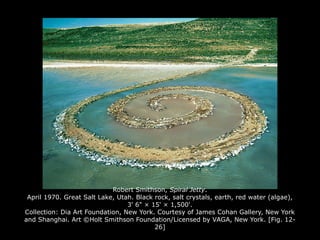 Robert Smithson, Spiral Jetty.
April 1970. Great Salt Lake, Utah. Black rock, salt crystals, earth, red water (algae),
3' 6" × 15' × 1,500'.
Collection: Dia Art Foundation, New York. Courtesy of James Cohan Gallery, New York
and Shanghai. Art ©Holt Smithson Foundation/Licensed by VAGA, New York. [Fig. 12-
26]
 