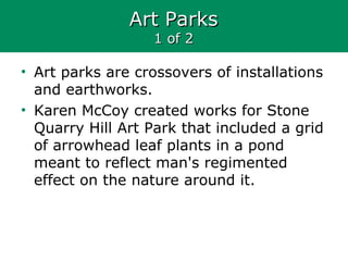 Art ParksArt Parks
1 of 21 of 2
• Art parks are crossovers of installations
and earthworks.
• Karen McCoy created works for Stone
Quarry Hill Art Park that included a grid
of arrowhead leaf plants in a pond
meant to reflect man's regimented
effect on the nature around it.
 