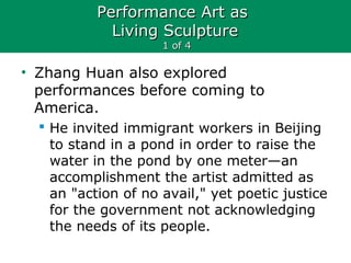 Performance Art asPerformance Art as
Living SculptureLiving Sculpture
1 of 41 of 4
• Zhang Huan also explored
performances before coming to
America.
 He invited immigrant workers in Beijing
to stand in a pond in order to raise the
water in the pond by one meter—an
accomplishment the artist admitted as
an "action of no avail," yet poetic justice
for the government not acknowledging
the needs of its people.
 