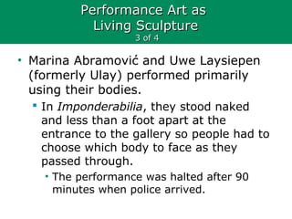 Performance Art asPerformance Art as
Living SculptureLiving Sculpture
3 of 43 of 4
• Marina Abramović and Uwe Laysiepen
(formerly Ulay) performed primarily
using their bodies.
 In Imponderabilia, they stood naked
and less than a foot apart at the
entrance to the gallery so people had to
choose which body to face as they
passed through.
• The performance was halted after 90
minutes when police arrived.
 