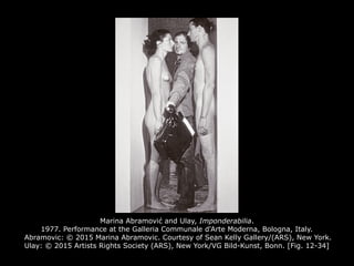 Marina Abramović and Ulay, Imponderabilia.
1977. Performance at the Galleria Communale d'Arte Moderna, Bologna, Italy.
Abramovic: © 2015 Marina Abramovic. Courtesy of Sean Kelly Gallery/(ARS), New York.
Ulay: © 2015 Artists Rights Society (ARS), New York/VG Bild-Kunst, Bonn. [Fig. 12-34]
 