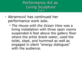 Performance Art asPerformance Art as
Living SculptureLiving Sculpture
4 of 44 of 4
• Abramović has continued her
performance work solo.
 The House with the Ocean View was a
living installation with three open rooms
suspended 6 feet above the gallery floor
where the artist drank water, used the
toilet, slept, and hummed as well as
engaged in silent "energy dialogues"
with the audience.
 