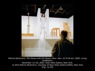 Marina Abramović, The House with the Ocean View—Nov. 22 9:54 am, 2002. Living
installation.
November 15–26, 2002. Sean Kelly Gallery, New York.
© 2015 Marina Abramovic. Courtesy of Sean Kelly Gallery/(ARS), New York.
[Fig. 12-35]
 