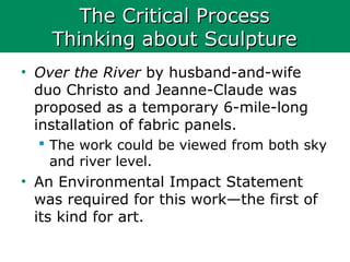 The Critical ProcessThe Critical Process
Thinking about SculptureThinking about Sculpture
• Over the River by husband-and-wife
duo Christo and Jeanne-Claude was
proposed as a temporary 6-mile-long
installation of fabric panels.
 The work could be viewed from both sky
and river level.
• An Environmental Impact Statement
was required for this work—the first of
its kind for art.
 