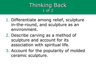 Thinking BackThinking Back
1 of 21 of 2
1. Differentiate among relief, sculpture
in-the-round, and sculpture as an
environment.
2. Describe carving as a method of
sculpture and account for its
association with spiritual life.
3. Account for the popularity of molded
ceramic sculpture.
 
