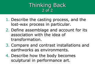 Thinking BackThinking Back
2 of 22 of 2
1. Describe the casting process, and the
lost-wax process in particular.
2. Define assemblage and account for its
association with the idea of
transformation.
3. Compare and contrast installations and
earthworks as environments.
4. Describe how the body becomes
sculptural in performance art.
 