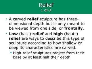 ReliefRelief
1 of 31 of 3
• A carved relief sculpture has three-
dimensional depth but is only meant to
be viewed from one side, or frontally.
• Low (bas-) relief and high (haut-)
relief are ways to describe this type of
sculpture according to how shallow or
deep its characteristics are carved.
 High-relief sculptures project from their
base by at least half their depth.
 