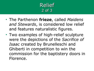 ReliefRelief
2 of 32 of 3
• The Parthenon frieze, called Maidens
and Stewards, is considered low relief
and features naturalistic figures.
• Two examples of high-relief sculpture
were the depictions of the Sacrifice of
Isaac created by Brunelleschi and
Ghiberti in competition to win the
commission for the baptistery doors in
Florence.
 