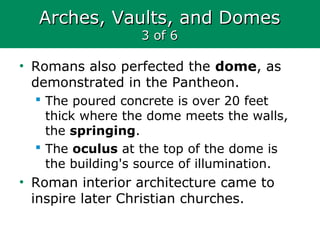 Arches, Vaults, and DomesArches, Vaults, and Domes
3 of 63 of 6
• Romans also perfected the dome, as
demonstrated in the Pantheon.
 The poured concrete is over 20 feet
thick where the dome meets the walls,
the springing.
 The oculus at the top of the dome is
the building's source of illumination.
• Roman interior architecture came to
inspire later Christian churches.
 