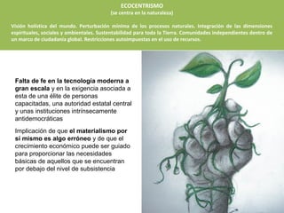 ECOCENTRISMO
                                          (se centra en la naturaleza)

Visión holística del mundo. Perturbación mínima de los procesos naturales. Integración de las dimensiones
espirituales, sociales y ambientales. Sustentabilidad para toda la Tierra. Comunidades independientes dentro de
un marco de ciudadanía global. Restricciones autoimpuestas en el uso de recursos.




 Falta de fe en la tecnología moderna a
 gran escala y en la exigencia asociada a
 esta de una élite de personas
 capacitadas, una autoridad estatal central
 y unas instituciones intrínsecamente
 antidemocráticas
 Implicación de que el materialismo por
 sí mismo es algo erróneo y de que el
 crecimiento económico puede ser guiado
 para proporcionar las necesidades
 básicas de aquellos que se encuentran
 por debajo del nivel de subsistencia
 