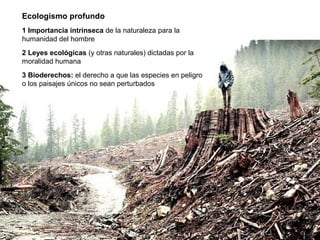 Ecologismo profundo
1 Importancia intrínseca de la naturaleza para la
humanidad del hombre
2 Leyes ecológicas (y otras naturales) dictadas por la
moralidad humana
3 Bioderechos: el derecho a que las especies en peligro
o los paisajes únicos no sean perturbados
 