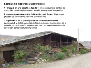 Ecologismo moderado autosuficiente
1 Hincapié en una escala reducida y, en consecuencia, sentido de
comunidad en el emplazamiento, en el trabajo y en el tiempo libre
2 Integración de conceptos del trabajo y del tiempo libre en un
proceso de crecimiento personal y comunitario
3 Importancia de la participación en las cuestiones de la
comunidad, y de las garantías de los derechos de los intereses de la
minoría. La participación se considera tanto un proceso continuo de
educación como una función política.
 