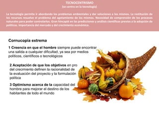 TECNOCENTRISMO
                                            (se centra en la tecnología)

La tecnología permite ir abordando los problemas ambientales y dar soluciones a los mismos. La restitución de
los recursos resuelve el problema del agotamiento de los mismos. Necesidad de comprensión de los procesos
naturales para poder controlarlos. Gran hincapié en las predicciones y análisis científicos previos a la adopción de
políticas. Importancia del mercado y del crecimiento económico.




 Cornucopia extrema
 1 Creencia en que el hombre siempre puede encontrar
 una salida a cualquier dificultad, ya sea por medios
 políticos, científicos o tecnológicos

  2 Aceptación de que los objetivos en pro
  del crecimiento definen la racionalidad de
  la evaluación del proyecto y la formulación
  política
  3 Optimismo acerca de la capacidad del
  hombre para mejorar el destino de los
  habitantes de todo el mundo
 
