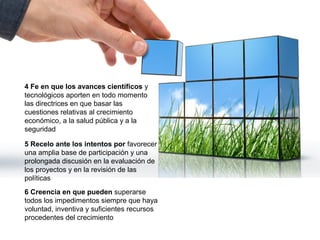 4 Fe en que los avances científicos y
tecnológicos aporten en todo momento
las directrices en que basar las
cuestiones relativas al crecimiento
económico, a la salud pública y a la
seguridad

5 Recelo ante los intentos por favorecer
una amplia base de participación y una
prolongada discusión en la evaluación de
los proyectos y en la revisión de las
políticas
6 Creencia en que pueden superarse
todos los impedimentos siempre que haya
voluntad, inventiva y suficientes recursos
procedentes del crecimiento
 