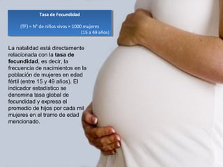 Tasa de Fecundidad
(TF) = N° de niños vivos × 1000 mujeres
(15 a 49 años)
Tasa de Fecundidad
(TF) = N° de niños vivos × 1000 mujeres
(15 a 49 años)
La natalidad está directamente
relacionada con la tasa de
fecundidad, es decir, la
frecuencia de nacimientos en la
población de mujeres en edad
fértil (entre 15 y 49 años). El
indicador estadístico se
denomina tasa global de
fecundidad y expresa el
promedio de hijos por cada mil
mujeres en el tramo de edad
mencionado.
 