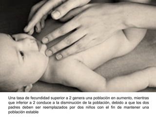 Una tasa de fecundidad superior a 2 genera una población en aumento, mientras
que inferior a 2 conduce a la disminución de la población, debido a que los dos
padres deben ser reemplazados por dos niños con el fin de mantener una
población estable
 