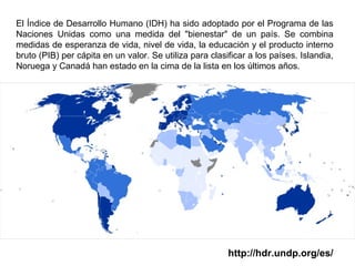 El Índice de Desarrollo Humano (IDH) ha sido adoptado por el Programa de las
Naciones Unidas como una medida del "bienestar" de un país. Se combina
medidas de esperanza de vida, nivel de vida, la educación y el producto interno
bruto (PIB) per cápita en un valor. Se utiliza para clasificar a los países. Islandia,
Noruega y Canadá han estado en la cima de la lista en los últimos años.
http://hdr.undp.org/es/
 