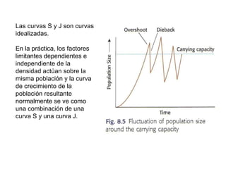 Las curvas S y J son curvas
idealizadas.
En la práctica, los factores
limitantes dependientes e
independiente de la
densidad actúan sobre la
misma población y la curva
de crecimiento de la
población resultante
normalmente se ve como
una combinación de una
curva S y una curva J.
 