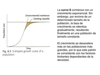 La curva S comienza con un
crecimiento exponencial. Sin
embargo, por encima de un
determinado tamaño de la
población, la tasa de
crecimiento se ralentiza
gradualmente, resultando
finalmente en una población de
tamaño constante.
El crecimiento se desacelera
más en las poblaciones más
grandes, por lo que este patrón
es consistente con los factores
limitantes dependientes de la
densidad.
 