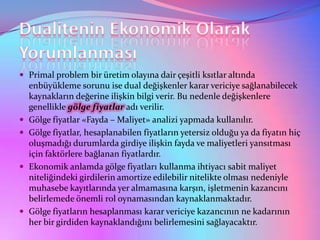  Primal problem bir üretim olayına dair çeşitli ksıtlar altında
    enbüyükleme sorunu ise dual değişkenler karar vericiye sağlanabilecek
    kaynakların değerine ilişkin bilgi verir. Bu nedenle değişkenlere
    genellikle gölge fiyatlar adı verilir.
   Gölge fiyatlar «Fayda – Maliyet» analizi yapmada kullanılır.
   Gölge fiyatlar, hesaplanabilen fiyatların yetersiz olduğu ya da fiyatın hiç
    oluşmadığı durumlarda girdiye ilişkin fayda ve maliyetleri yansıtması
    için faktörlere bağlanan fiyatlardır.
   Ekonomik anlamda gölge fiyatları kullanma ihtiyacı sabit maliyet
    niteliğindeki girdilerin amortize edilebilir nitelikte olması nedeniyle
    muhasebe kayıtlarında yer almamasına karşın, işletmenin kazancını
    belirlemede önemli rol oynamasından kaynaklanmaktadır.
   Gölge fiyatların hesaplanması karar vericiye kazancının ne kadarının
    her bir girdiden kaynaklandığını belirlemesini sağlayacaktır.
 