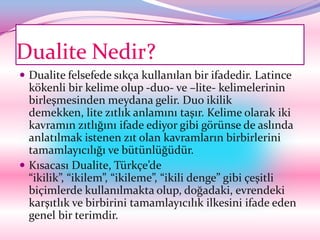 Dualite Nedir?
 Dualite felsefede sıkça kullanılan bir ifadedir. Latince
  kökenli bir kelime olup -du0- ve –lite- kelimelerinin
  birleşmesinden meydana gelir. Duo ikilik
  demekken, lite zıtlık anlamını taşır. Kelime olarak iki
  kavramın zıtlığını ifade ediyor gibi görünse de aslında
  anlatılmak istenen zıt olan kavramların birbirlerini
  tamamlayıcılığı ve bütünlüğüdür.
 Kısacası Dualite, Türkçe’de
  “ikilik”, “ikilem”, “ikileme”, “ikili denge” gibi çeşitli
  biçimlerde kullanılmakta olup, doğadaki, evrendeki
  karşıtlık ve birbirini tamamlayıcılık ilkesini ifade eden
  genel bir terimdir.
 