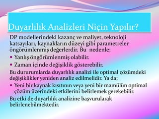 Duyarlılık Analizleri Niçin Yapılır?
DP modellerindeki kazanç ve maliyet, teknoloji
katsayıları, kaynakların düzeyi gibi parametreler
öngörümlenmiş değerlerdir. Bu nedenle;
 Yanlış öngörümlenmiş olabilir.
 Zaman içinde değişiklik gösterebilir.
Bu dururumlarda duyarlılık analizi ile optimal çözümdeki
değişiklikler yeniden analiz edilmelidir. Ya da;
 Yeni bir kaynak kısıtının veya yeni bir mamülün optimal
  çözüm üzerindeki etkilerini belirlemek gerekebilir.
Bu etki de duyarlılık analizine başvurularak
belirlenebilmektedir.
 