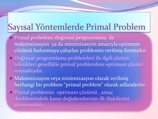Sayısal Yöntemlerde Primal Problem
 Primal probelem; doğrusal programlama ile
  maksimizasyon ya da minimizasyon amacıyla optimum
  çözümü bulunmaya çalışılan problemin verilmiş formudur.
 Doğrusal programlama problemleri ile ilgili çözüm
  teknikleri genellikle primal problemlere optimum çözüm
  aramaktadır.
 Maksimizasyon veya minimizasyon olarak verilmiş
  herhangi bir problem “primal problem” olarak adlandırılır.
 Primal problemin optimum çözümü , amaç
  denklemindeki karar değişkenlerinin ilk ilişkilerini
  gösterecektir.
 