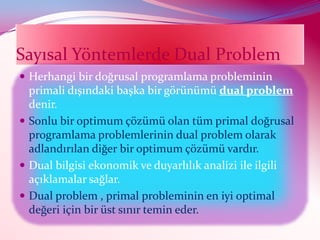 Sayısal Yöntemlerde Dual Problem
 Herhangi bir doğrusal programlama probleminin
  primali dışındaki başka bir görünümü dual problem
  denir.
 Sonlu bir optimum çözümü olan tüm primal doğrusal
  programlama problemlerinin dual problem olarak
  adlandırılan diğer bir optimum çözümü vardır.
 Dual bilgisi ekonomik ve duyarlılık analizi ile ilgili
  açıklamalar sağlar.
 Dual problem , primal probleminin en iyi optimal
  değeri için bir üst sınır temin eder.
 