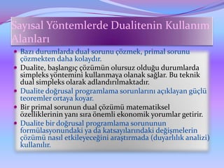 Sayısal Yöntemlerde Dualitenin Kullanım
Alanları
 Bazı durumlarda dual sorunu çözmek, primal sorunu
    çözmekten daha kolaydır.
   Dualite, başlangıç çözümün olursuz olduğu durumlarda
    simpleks yöntemini kullanmaya olanak sağlar. Bu teknik
    dual simpleks olarak adlandırılmaktadır.
   Dualite doğrusal programlama sorunlarını açıklayan güçlü
    teoremler ortaya koyar.
   Bir primal sorunun dual çözümü matematiksel
    özelliklerinin yanı sıra önemli ekonomik yorumlar getirir.
   Dualite bir doğrusal programlama sorununun
    formülasyonundaki ya da katsayılarındaki değişmelerin
    çözümü nasıl etkileyeceğini araştırmada (duyarlılık analizi)
    kullanılır.
 