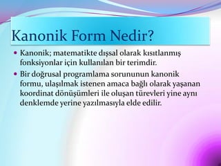 Kanonik Form Nedir?
 Kanonik; matematikte dışsal olarak kısıtlanmış
  fonksiyonlar için kullanılan bir terimdir.
 Bir doğrusal programlama sorununun kanonik
  formu, ulaşılmak istenen amaca bağlı olarak yaşanan
  koordinat dönüşümleri ile oluşan türevleri yine aynı
  denklemde yerine yazılmasıyla elde edilir.
 