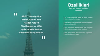 ABBYY Recognition
Server, ABBYY Fine
Reader, ABBYY
FlexiCapture ve diğer
optik karakter tanıma
sistemleri ile uyumludur.
TS 13298 Elektronik Belge ve Arşiv Yönetim
Sistemi standartlarına uygun
Video,audio,PDF formatındaki dosyaları «stream»
yapısında kullanabilir
Arşiv malzemesi kapsamındaki PDF dosyaları
PDF/A standardında ve Lineer yapıdadır
Hem Web tabanlı hem masaüstü uygulaması,
intranet kullanımına uygun
ÖzellikleriBazı fark yaratan özellikleri
 