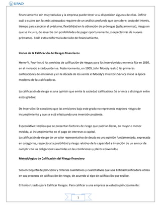 financiamiento son muy variadas y la empresa puede tener a su disposición algunas de ellas. Definir
cuál o cuáles son las más adecuadas requiere de un análisis profundo que considere: costo del interés,
tiempo para cancelar el préstamo, flexibilidad en la obtención de prórrogas (aplazamientos), riesgo en
que se incurre, de acuerdo con posibilidades de pagar oportunamente, y expectativas de nuevos
préstamos. Todo esto conforma la decisión de financiamiento.

Inicios de la Calificación de Riesgos financieros
Henry V. Poor inició los servicios de calificación de riesgos para los inversionistas en renta fija en 1860,
en el mercado estadounidense. Posteriormente, en 1909, John Moody realizó las primeras
calificaciones de emisiones y en la década de los veinte el Moody’s Investors Service inició la época
moderna de las calificadoras.
La calificación de riesgo es una opinión que emite la sociedad calificadora. Se orienta a distinguir entre
estos grados:
De Inversión: Se considera que las emisiones bajo este grado no representa mayores riesgos de
incumplimiento y que se está efectuando una inversión prudente.
Especulativo: Implica que se presentan factores de riesgo que podrían llevar, en mayor o menor
medida, al incumplimiento en el pago de intereses o capital.
La calificación de riesgo de un valor representativo de deuda es una opinión fundamentada, expresada
en categorías, respecto a la posibilidad y riesgo relativo de la capacidad e intención de un emisor de
cumplir con las obligaciones asumidas en las condiciones y plazos convenidos
Metodologías de Calificación del Riesgo financiero
Son el conjunto de principios y criterios cualitativos y cuantitativos que una Entidad Calificadora utiliza
en sus procesos de calificación de riesgo, de acuerdo al tipo de calificación que realice.
Criterios Usados para Calificar Riesgos. Para calificar a una empresa se estudia principalmente:

1

 