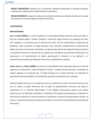 RIESGO TRANSACCIÓN asociado con la transacción individual denominada en moneda extranjera:
importaciones, exportaciones, capital extranjero y préstamos.
RIESGO ECONÒMICO Surge de la traducción de estados financieros en moneda extranjera a la moneda
de la empresa matriz para objeto de reportes financieros.

ANTECEDENTES:
Internacionales:
Jose. A. bustos.(2009),en su tesis de grado de la universidad pontificia javeriana, previo para optar el
titulo de contador público. Titulada “medición y control de riesgo financiero en empresas del sector
real”, llegando a la conclusión que las empresas del sector real han comprendido la importancia de
identificar, medir y gestionar el riesgo financiero como elemento complementario al desarrollo del
objeto social para el cual fueron constituidas, una gestión adecuada de los riesgos financieros permite a
la compañía mantenerse en dirección de sus objetivos de rentabilidad, promoviendo la eficiencia en las
operaciones y el mantenimiento de capital, garantizando la eficiencia en las operación y el
mantenimiento de capital, garantizando la solvencia y estabilidad de la empresa.
Jessica. Jarcia, a. y Paola o.(2008),es su tesis de la universidad de chile, previo para optar por el titulo de
ingeniería en información y control de gestión; titulada “ métodos de administración y evaluación de
riesgos”, llegando a la conclusión que El riesgo Financiero es un riesgo inherente a la realización de
operaciones financieras debido a la incertidumbre que existe al momento de ser realizadas.
Podemos también decir que es el riesgo de no estar en condiciones de cubrir los costos financieros, por
esto su análisis se puede determinar por el grado de apalancamiento financiero que posea la
organización en un momento determinado. El cual engloba consecuencias adversas que puedan
producirse por una alteración cuantitativa o cualitativa en los ingresos presupuestarios, recogiendo las
disminuciones efectivas de recursos financieros mantenidos en ejercicios presupuestarios previos, así
como el es aprovechamiento de iniciativas que faciliten el incremento o diversificación de las fuentes de
financiación

1

 