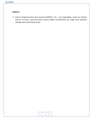 - hipótesis.
 Entre el riesgo financiero de la empresa SAYSER E. I.R.L y sus capacidades, existe una relación
inversa, en razón a que este factor interno explica las diferencias de riesgo entre empresas
ubicadas dentro del mismo sector.

1

 