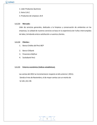 1. Lider Productos Quimicos
2. Astro S.A.C.
3. Productos de Limpieza L & K

1.1.2.3

Mercado:

Líder de servicios generales, dedicada a la limpieza y conservación de ambientes en las
empresas, la calidad de nuestros servicios se basa en la experiencia de 4 años interrumpidos
de labor, brindando entera satisfacción a nuestros clientes.

1.1.2.4

Clientes :

1. Banco Crédito del Perú BCP
2. Banco Citibank
3. Financiera Edyficar
4. Scotiabank Perú

1.1.2.5

Entorno económico (índices estadísticos).

Las ventas del 2012 se incrementaron respecto al año anterior ( 2011).
Siendo el mes de Noviembre, el de mayor ventas con un monto de
S/.126 ,313. 00.

1

 