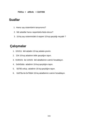 7fd41a + a99e4c = 12d7266
Suallar
1. Hansı say sisteml rini tanıyırsınız?ə
2. İkili d dl r hansı r q ml rl ifad olunur?ə ə ə ə ə ə ə ə
3. 16-lıq say sistemind ki d r q mi 10-luq qarşılığı neç dir ?ə ə ə ə
Çalışmalar
1. 101011 ikili d dini 10-luq d d çevirin.ə ə ə ə ə
2. 234 10-luq d dinin ikilik qarşılığını tapın.ə ə
3. 0100101 il 110101 ikili d dl rinin c mini hesablayın.ə ə ə ə ə
4. 0x645dda d dinin 10-luq qarşılığını tapın.ə ə
5. 56785 onluq d dinin 16-lıq qarşılığını tapın.ə ə
6. 0x878a il 0x76bb4 16-lıq d dl rinin c mini hesablayın.ə ə ə ə ə
103
 