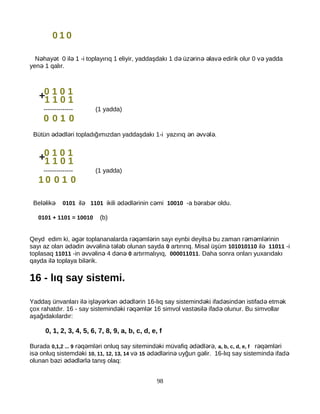 0 1 0
N hay t 0 il 1 -i toplayırıq 1 eliyir, yaddaşdakı 1 d üz rin lav edirik olur 0 v yaddaə ə ə ə ə ə ə ə ə
yen 1 qalır.ə
-------------- (1 yadda)
0 0 1 0
Bütün d dl ri topladığımızdan yaddaşdakı 1-i yazırıq n vv l .ə ə ə ə ə ə ə
-------------- (1 yadda)
1 0 0 1 0
Bel likə ə 0101 ilə 1101 ikili d dl rinin c miə ə ə ə 10010 -a b rab r oldu.ə ə
0101 + 1101 = 10010 (b)
Qeyd edim ki, g r toplananalarda r q ml rin sayı eynbi deyils bu zaman r m ml rininə ə ə ə ə ə ə ə ə
sayı az olan d din vv lin t l b olunan saydaə ə ə ə ə ə ə 0 artırırıq. Misal üşüm 101010110 ilə 11011 -i
toplasaq 11011 -in vv lin 4 d nə ə ə ə ə 0 artırmalıyıq, 000011011. Daha sonra onları yuxarıdakı
qayda il toplaya bil rik.ə ə
16 - lıq say sistemi.
Yaddaş ünvanları il işl y rk n d dl rin 16-lıq say sistemind ki ifad sind n istifad etm kə ə ə ə ə ə ə ə ə ə ə ə
çox rahatdır. 16 - say sistemind ki r q ml r 16 simvol vast sil ifad olunur. Bu simvollarə ə ə ə ə ə ə
aşağıdakılardır:
0, 1, 2, 3, 4, 5, 6, 7, 8, 9, a, b, c, d, e, f
Burada 0,1,2 ... 9 r q ml ri onluq say sitemind ki müvafiq d dl r ,ə ə ə ə ə ə ə ə a, b, c, d, e, f r q ml riə ə ə
is onluq sistemd kiə ə 10, 11, 12, 13, 14 və 15 d dl rin uyğun g lir. 16-lıq say sistemind ifadə ə ə ə ə ə ə
olunan b zi d dl rl tanış olaq:ə ə ə ə ə
98
0 1 0 1
1 1 0 1+
0 1 0 1
1 1 0 1+
 