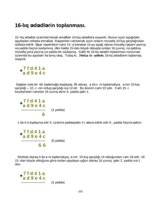 16-lıq d dl rin toplanması.ə ə ə
16 -lıq d dl r üz rind hesab m lll ri 10-luq d dl r oxşardır. Bunun üçün aşağıdakıə ə ə ə ə ə ə ə ə ə ə ə
qaydadan istifad etm liyik. R q ml ri c ml m k üçün onların müvafiq 10-luq qarşılığındanə ə ə ə ə ə ə ə
istifad edirik. g r r q ml rin c mi 15 - b rab r v ya aşağı olarsa müvafiq r q mi yazırıqə Ə ə ə ə ə ə ə ə ə ə ə ə
v yadda heçn saxlamırıq. ks halda 15-d n böyük olduqda ondan 16 çıxırıq, n qaldısaə ə Ə ə ə
müvafiq yer yazırıq v yadda bir saxlayırıq. G lin iki 16-lıq d din toplanması nümun siə ə ə ə ə ə
üz rind bu qaydalır il tanış olaq. Tutaq ki,ə ə ə 7fd41a ilə ad9e4c 16-lıq d dl rini toplamaqə ə ə
ist yirik.ə
Sağdan sola bir -bir toplamağa başlayaq. İlk olaraq a il c -ni toplamalıyıq. a-nın 10-luqə
qarşılığı – 10, c -nin onluq qarşılığı is 12-dir. Bu ikisinin c mi 22 edir. C m 15 -iə ə ə
keçdiyind n c md n 16 çıxırıq alınır 6, yadda qalır 1.ə ə ə
----------------------- (1 yadda)
6
1 il 4-ü toplayırıq edir 5, üz rin yaddaşdakı 1-i lav edirik edir 6., yadda heçn qalmır.ə ə ə ə ə ə
----------------------- (0 yadda)
6 6
Növb ti olaraq 4 il e-ni toplamalıyıq. e-nin 10-luq qarşılığı 14 olduğundan c m 18 edir. 18ə ə ə
15 -d n böyük olduğuna gör ondan qaydaya uyğun olaraq 16 çıxırıq, qalır 2, yadda is 1ə ə ə
olur.
----------------------- (1 yadda)
101
7 f d 4 1 a
a d 9 e 4 c+
7 f d 4 1 a
a d 9 e 4 c+
7 f d 4 1 a
a d 9 e 4 c+
7 f d 4 1 a
a d 9 e 4 c+
 