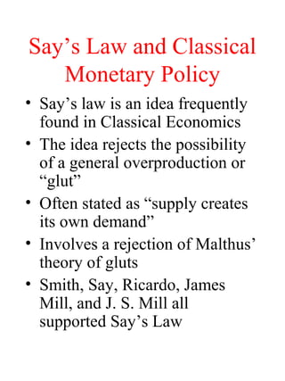 Say’s Law and Classical
Monetary Policy
• Say’s law is an idea frequently
found in Classical Economics
• The idea rejects the possibility
of a general overproduction or
“glut”
• Often stated as “supply creates
its own demand”
• Involves a rejection of Malthus’
theory of gluts
• Smith, Say, Ricardo, James
Mill, and J. S. Mill all
supported Say’s Law

 