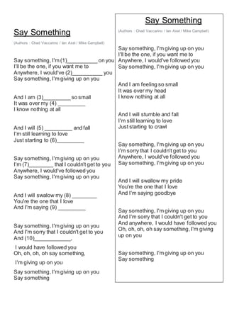 Say Something
(Authors : Chad Vaccarino / Ian Axel / Mike Campbell)
Say something, I'm (1)__________ on you
I'll be the one, if you want me to
Anywhere, I would've (2)__________ you
Say something, I'm giving up on you
And I am (3)_________so small
It was over my (4) _________
I know nothing at all
And I will (5) _________ and fall
I'm still learning to love
Just starting to (6)_________
Say something, I'm giving up on you
I'm (7)________ that I couldn't get to you
Anywhere, I would've followed you
Say something, I'm giving up on you
And I will swalow my (8) ________
You're the one that I love
And I'm saying (9) _________
Say something, I'm giving up on you
And I'm sorry that I couldn't get to you
And (10)____________,
I would have followed you
Oh, oh, oh, oh say something,
I'm giving up on you
Say something, I'm giving up on you
Say something
Say Something
(Authors : Chad Vaccarino / Ian Axel / Mike Campbell)
Say something, I'm giving up on you
I'll be the one, if you want me to
Anywhere, I would've followed you
Say something, I'm giving up on you
And I am feeling so small
It was over my head
I know nothing at all
And I will stumble and fall
I'm still learning to love
Just starting to crawl
Say something, I'm giving up on you
I'm sorry that I couldn't get to you
Anywhere, I would've followed you
Say something, I'm giving up on you
And I will swallow my pride
You're the one that I love
And I'm saying goodbye
Say something, I'm giving up on you
And I'm sorry that I couldn't get to you
And anywhere, I would have followed you
Oh, oh, oh, oh say something,I'm giving
up on you
Say something, I'm giving up on you
Say something
 