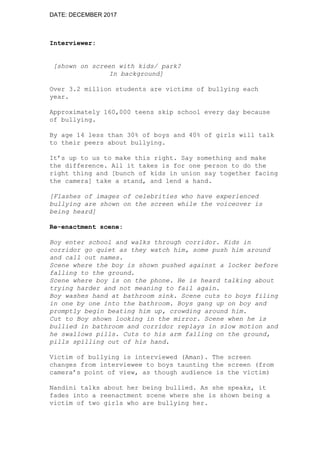 DATE: DECEMBER 2017
Interviewer:
[shown on screen with kids/ park?
In background]
Over 3.2 million students are victims of bullying each
year.
Approximately 160,000 teens skip school every day because
of bullying.
By age 14 less than 30% of boys and 40% of girls will talk
to their peers about bullying.
It’s up to us to make this right. Say something and make
the difference. All it takes is for one person to do the
right thing and [bunch of kids in union say together facing
the camera] take a stand, and lend a hand.
[Flashes of images of celebrities who have experienced
bullying are shown on the screen while the voiceover is
being heard]
Re-enactment scene:
Boy enter school and walks through corridor. Kids in
corridor go quiet as they watch him, some push him around
and call out names.
Scene where the boy is shown pushed against a locker before
falling to the ground.
Scene where boy is on the phone. He is heard talking about
trying harder and not meaning to fail again.
Boy washes hand at bathroom sink. Scene cuts to boys filing
in one by one into the bathroom. Boys gang up on boy and
promptly begin beating him up, crowding around him.
Cut to Boy shown looking in the mirror. Scene when he is
bullied in bathroom and corridor replays in slow motion and
he swallows pills. Cuts to his arm falling on the ground,
pills spilling out of his hand.
Victim of bullying is interviewed (Aman). The screen
changes from interviewee to boys taunting the screen (from
camera’s point of view, as though audience is the victim)
Nandini talks about her being bullied. As she speaks, it
fades into a reenactment scene where she is shown being a
victim of two girls who are bullying her.
 