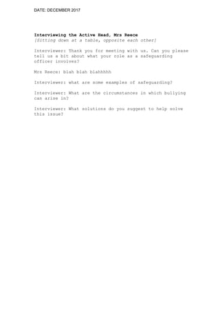 DATE: DECEMBER 2017
Interviewing the Active Head, Mrs Reece
[Sitting down at a table, opposite each other]
Interviewer: Thank you for meeting with us. Can you please
tell us a bit about what your role as a safeguarding
officer involves?
Mrs Reece: blah blah blahhhhh
Interviewer: what are some examples of safeguarding?
Interviewer: What are the circumstances in which bullying
can arise in?
Interviewer: What solutions do you suggest to help solve
this issue?
 
